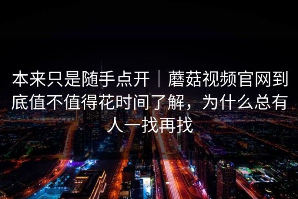 本来只是随手点开｜蘑菇视频官网到底值不值得花时间了解，为什么总有人一找再找