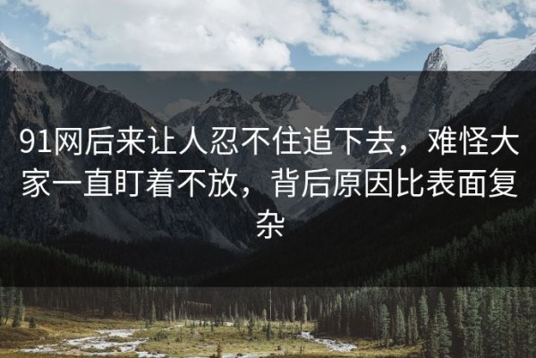 91网后来让人忍不住追下去，难怪大家一直盯着不放，背后原因比表面复杂