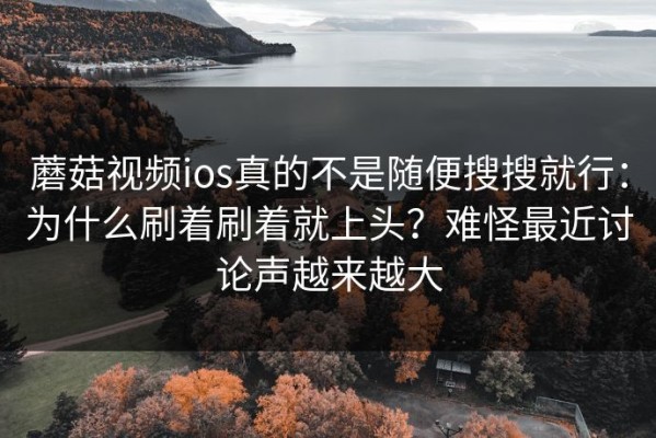 蘑菇视频ios真的不是随便搜搜就行：为什么刷着刷着就上头？难怪最近讨论声越来越大