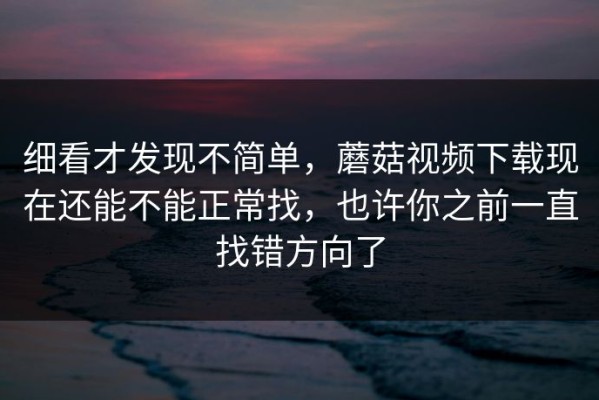 细看才发现不简单，蘑菇视频下载现在还能不能正常找，也许你之前一直找错方向了