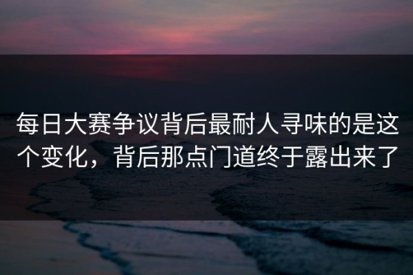 每日大赛争议背后最耐人寻味的是这个变化，背后那点门道终于露出来了