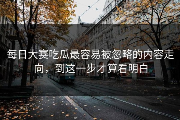 每日大赛吃瓜最容易被忽略的内容走向，到这一步才算看明白