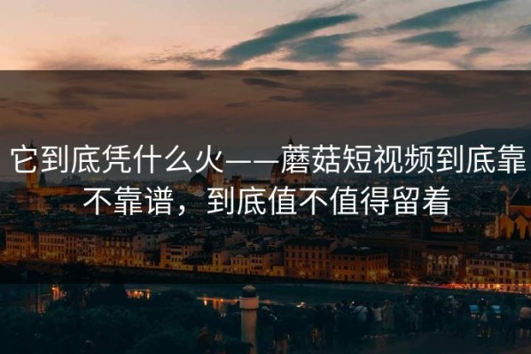 它到底凭什么火——蘑菇短视频到底靠不靠谱，到底值不值得留着