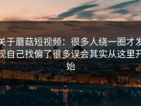关于蘑菇短视频：很多人绕一圈才发现自己找偏了很多误会其实从这里开始