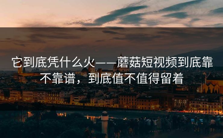 它到底凭什么火——蘑菇短视频到底靠不靠谱，到底值不值得留着