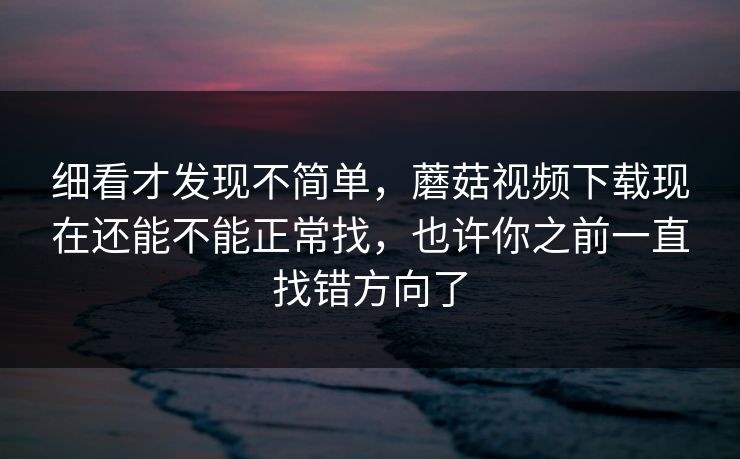 细看才发现不简单，蘑菇视频下载现在还能不能正常找，也许你之前一直找错方向了