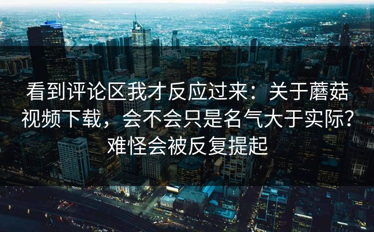 看到评论区我才反应过来：关于蘑菇视频下载，会不会只是名气大于实际？难怪会被反复提起