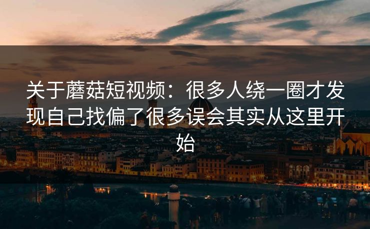 关于蘑菇短视频：很多人绕一圈才发现自己找偏了很多误会其实从这里开始