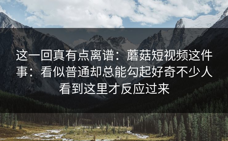 这一回真有点离谱：蘑菇短视频这件事：看似普通却总能勾起好奇不少人看到这里才反应过来