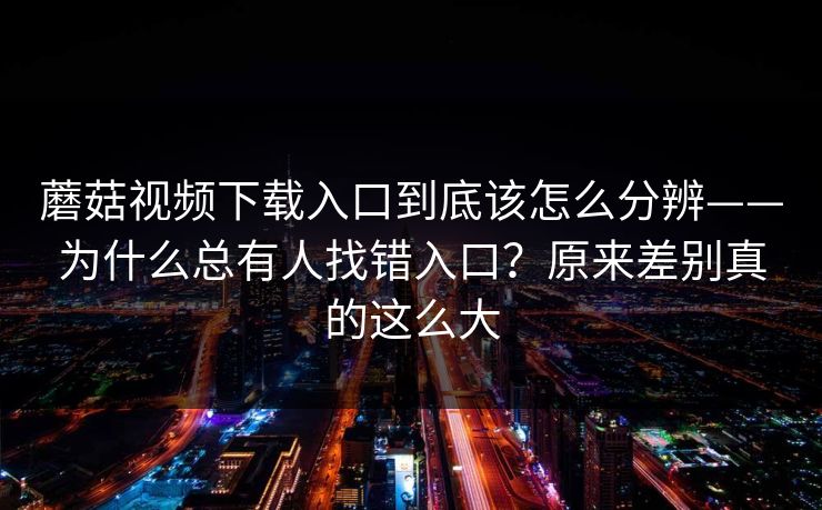 蘑菇视频下载入口到底该怎么分辨——为什么总有人找错入口？原来差别真的这么大