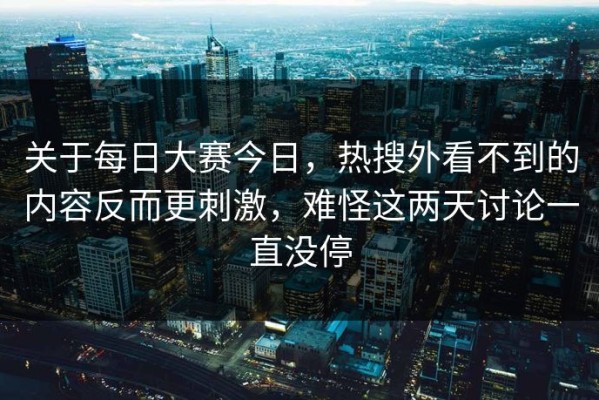关于每日大赛今日，热搜外看不到的内容反而更刺激，难怪这两天讨论一直没停