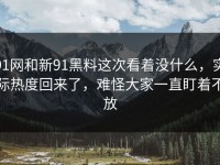 91网和新91黑料这次看着没什么，实际热度回来了，难怪大家一直盯着不放