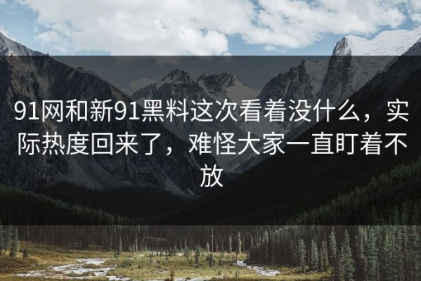 91网和新91黑料这次看着没什么，实际热度回来了，难怪大家一直盯着不放