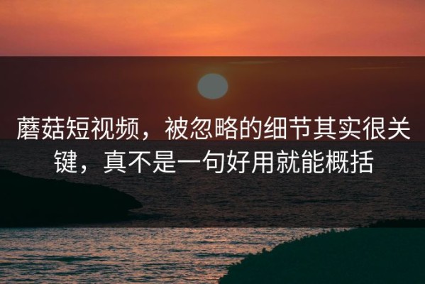 蘑菇短视频，被忽略的细节其实很关键，真不是一句好用就能概括