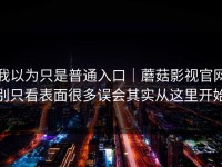 我以为只是普通入口｜蘑菇影视官网别只看表面很多误会其实从这里开始