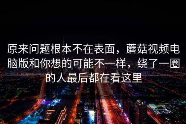 原来问题根本不在表面，蘑菇视频电脑版和你想的可能不一样，绕了一圈的人最后都在看这里