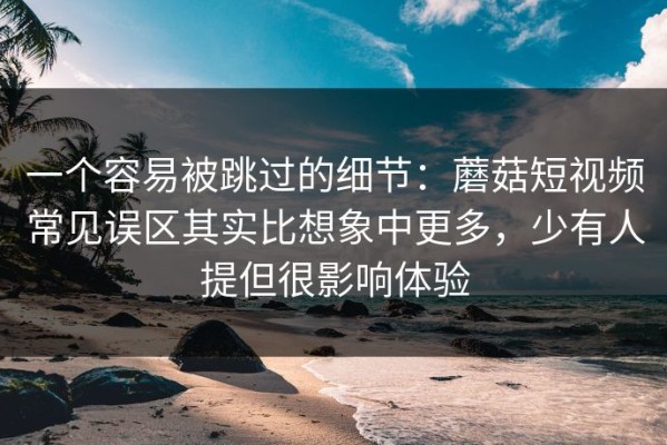 一个容易被跳过的细节：蘑菇短视频常见误区其实比想象中更多，少有人提但很影响体验