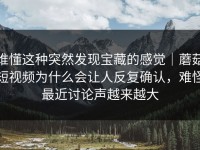 谁懂这种突然发现宝藏的感觉｜蘑菇短视频为什么会让人反复确认，难怪最近讨论声越来越大