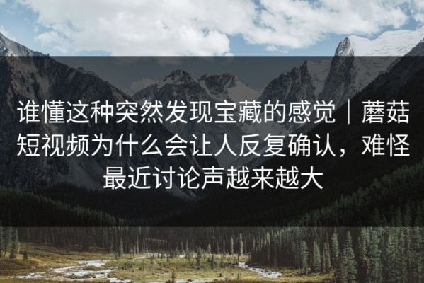 谁懂这种突然发现宝藏的感觉｜蘑菇短视频为什么会让人反复确认，难怪最近讨论声越来越大