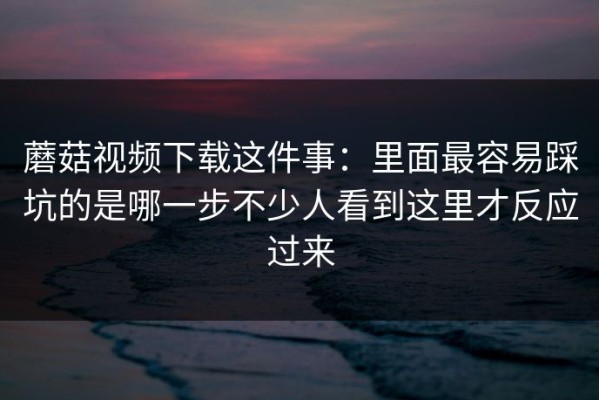 蘑菇视频下载这件事：里面最容易踩坑的是哪一步不少人看到这里才反应过来