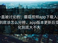 一直被讨论的：蘑菇视频app下载入口到底该怎么分辨，app版本更新后变化到底大不大