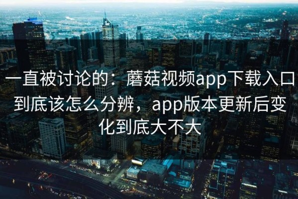 一直被讨论的：蘑菇视频app下载入口到底该怎么分辨，app版本更新后变化到底大不大
