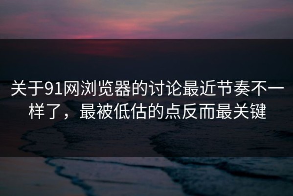 关于91网浏览器的讨论最近节奏不一样了，最被低估的点反而最关键