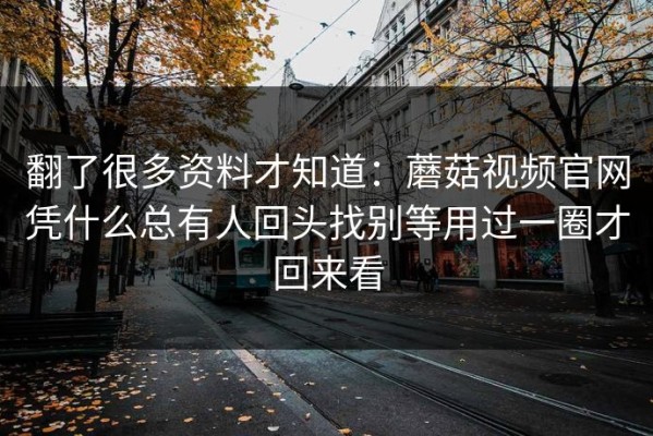 翻了很多资料才知道：蘑菇视频官网凭什么总有人回头找别等用过一圈才回来看