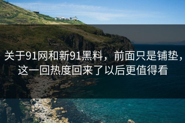 关于91网和新91黑料，前面只是铺垫，这一回热度回来了以后更值得看