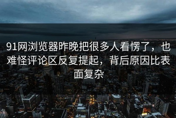91网浏览器昨晚把很多人看愣了，也难怪评论区反复提起，背后原因比表面复杂
