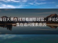 每日大赛在线观看越聊越猛，评论区一直在追问搜索原因