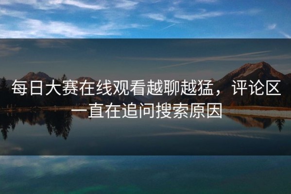 每日大赛在线观看越聊越猛，评论区一直在追问搜索原因