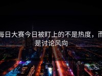 每日大赛今日被盯上的不是热度，而是讨论风向