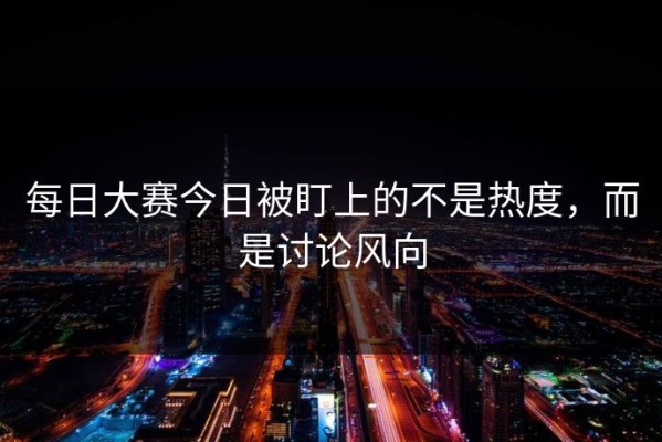 每日大赛今日被盯上的不是热度，而是讨论风向