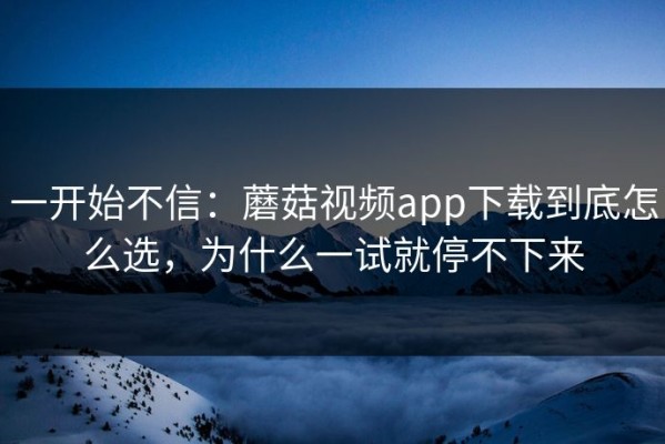 一开始不信：蘑菇视频app下载到底怎么选，为什么一试就停不下来