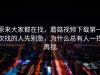 原来大家都在找，蘑菇视频下载第一次找的人先别急，为什么总有人一找再找