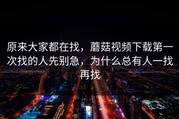 原来大家都在找，蘑菇视频下载第一次找的人先别急，为什么总有人一找再找