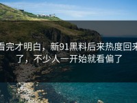 看完才明白，新91黑料后来热度回来了，不少人一开始就看偏了