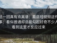 这一回真有点离谱：蘑菇短视频这件事：看似普通却总能勾起好奇不少人看到这里才反应过来