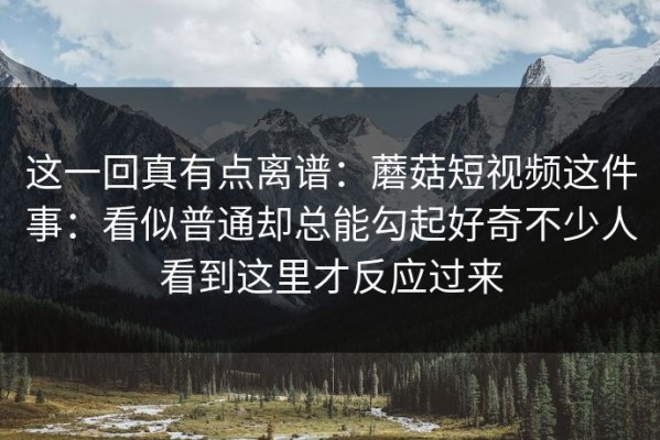 这一回真有点离谱：蘑菇短视频这件事：看似普通却总能勾起好奇不少人看到这里才反应过来