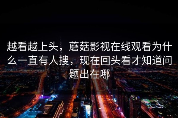 越看越上头，蘑菇影视在线观看为什么一直有人搜，现在回头看才知道问题出在哪