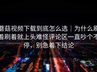 蘑菇视频下载到底怎么选｜为什么刷着刷着就上头难怪评论区一直吵个不停，别急着下结论