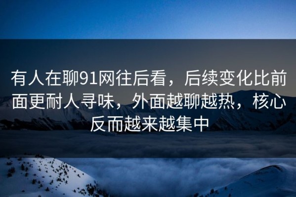有人在聊91网往后看，后续变化比前面更耐人寻味，外面越聊越热，核心反而越来越集中