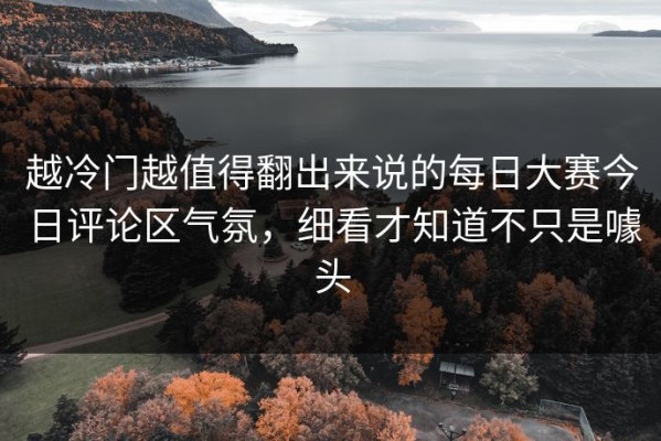 越冷门越值得翻出来说的每日大赛今日评论区气氛，细看才知道不只是噱头