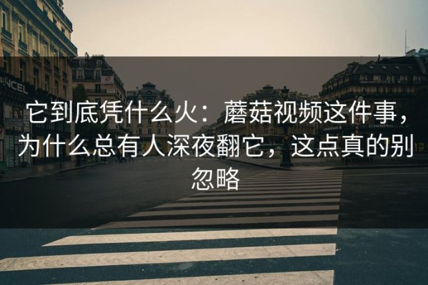 它到底凭什么火：蘑菇视频这件事，为什么总有人深夜翻它，这点真的别忽略