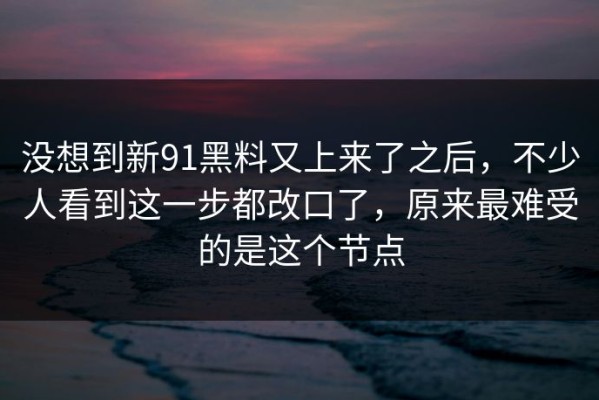没想到新91黑料又上来了之后，不少人看到这一步都改口了，原来最难受的是这个节点