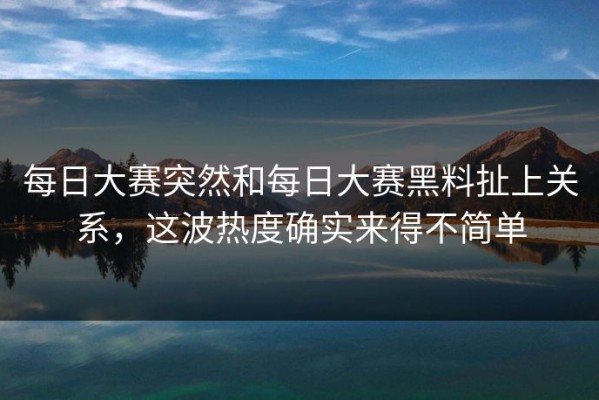 每日大赛突然和每日大赛黑料扯上关系，这波热度确实来得不简单