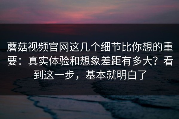 蘑菇视频官网这几个细节比你想的重要：真实体验和想象差距有多大？看到这一步，基本就明白了