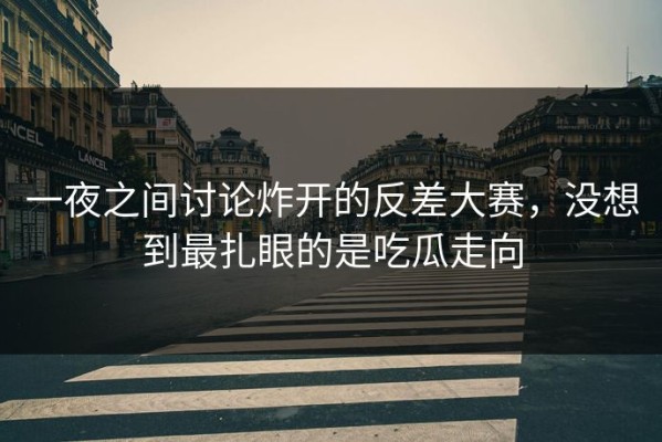 一夜之间讨论炸开的反差大赛，没想到最扎眼的是吃瓜走向