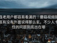 连老用户都容易看漏的｜蘑菇视频到底有没有外面说得那么玄，不少人卡住的问题到底出在哪